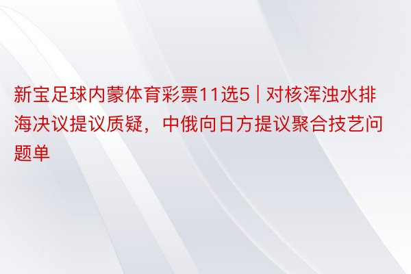 新宝足球内蒙体育彩票11选5 | 对核浑浊水排海决议提议质疑，中俄向日方提议聚合技艺问题单