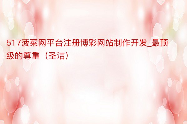 517菠菜网平台注册博彩网站制作开发_最顶级的尊重（圣洁）
