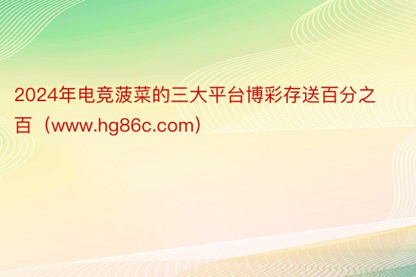 2024年电竞菠菜的三大平台博彩存送百分之百（www.hg86c.com）