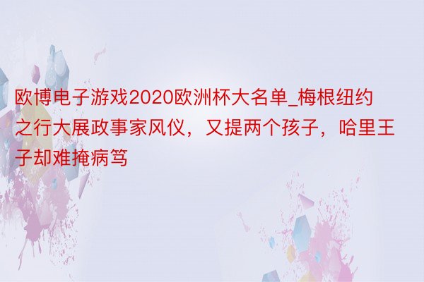 欧博电子游戏2020欧洲杯大名单_梅根纽约之行大展政事家风仪，又提两个孩子，哈里王子却难掩病笃